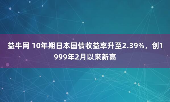 益牛网 10年期日本国债收益率升至2.39%，创1999年2月以来新高