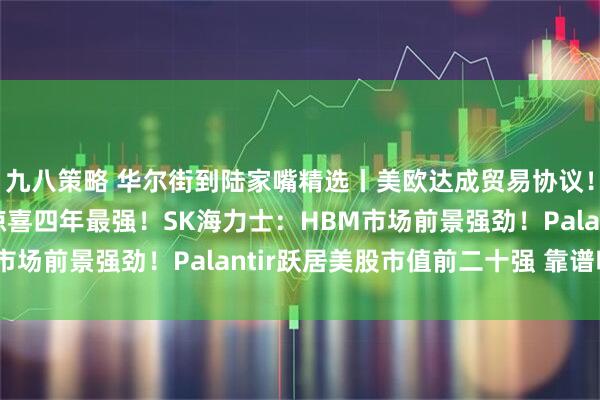 九八策略 华尔街到陆家嘴精选丨美欧达成贸易协议！美股财报亮点：营收惊喜四年最强！SK海力士：HBM市场前景强劲！Palantir跃居美股市值前二十强 靠谱吗？