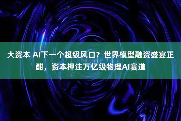 大资本 AI下一个超级风口?世界模型融资盛宴正酣,资本押注万亿级物理AI赛道