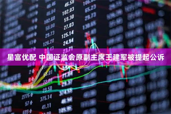 星富优配 中国证监会原副主席王建军被提起公诉