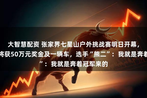 大智慧配资 张家界七星山户外挑战赛明日开幕，决赛冠军将获50万元奖金及一辆车，选手“熊二”：我就是奔着冠军来的