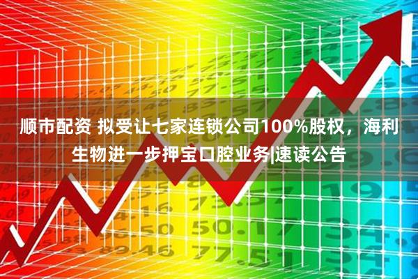 顺市配资 拟受让七家连锁公司100%股权，海利生物进一步押宝口腔业务|速读公告