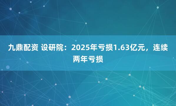 九鼎配资 设研院:2025年亏损1.63亿元,连续两年亏损